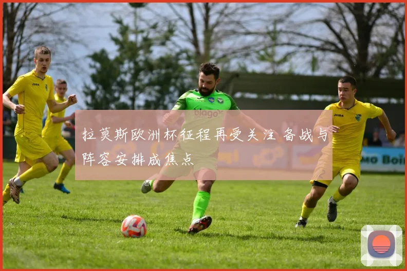 拉莫斯欧洲杯征程再受关注 备战与阵容安排成焦点
