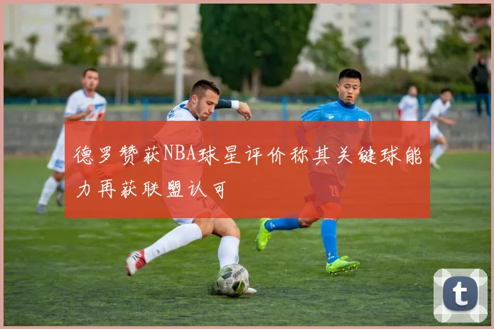 德罗赞获NBA球星评价称其关键球能力再获联盟认可