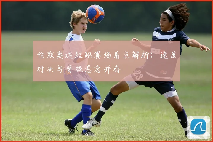 伦敦奥运短跑赛场看点解析：速度对决与晋级悬念并存