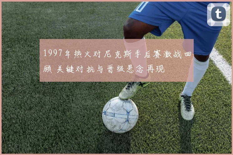 1997年热火对尼克斯季后赛激战回顾 关键对抗与晋级悬念再现