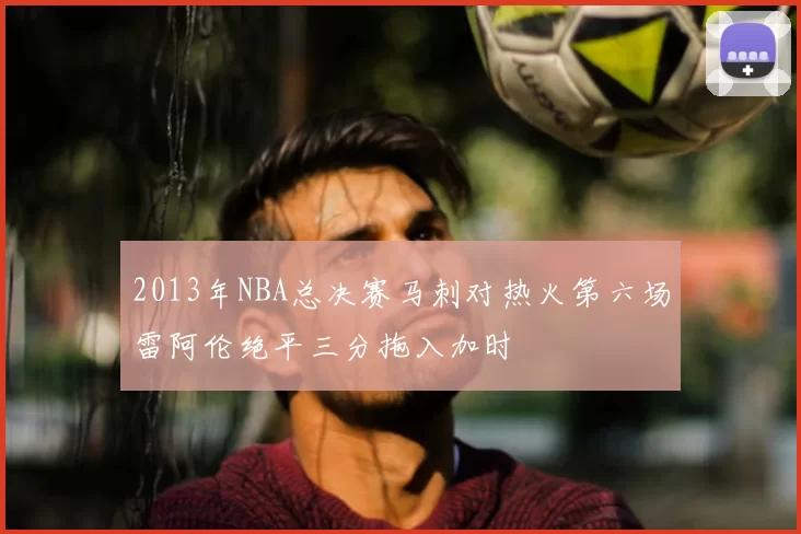 2013年NBA总决赛马刺对热火第六场雷阿伦绝平三分拖入加时