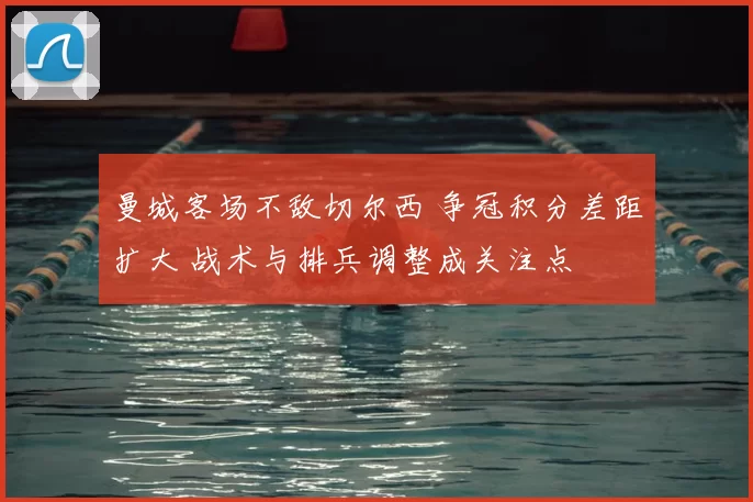 曼城客场不敌切尔西 争冠积分差距扩大 战术与排兵调整成关注点