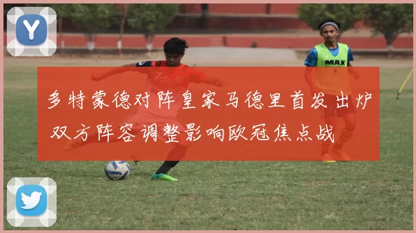 多特蒙德对阵皇家马德里首发出炉 双方阵容调整影响欧冠焦点战