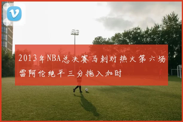 2013年NBA总决赛马刺对热火第六场雷阿伦绝平三分拖入加时