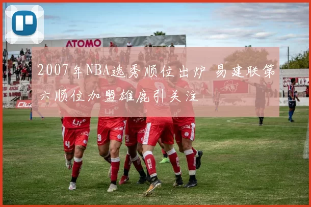 2007年NBA选秀顺位出炉 易建联第六顺位加盟雄鹿引关注