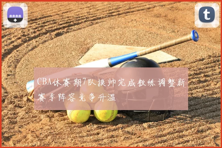 CBA休赛期7队换帅完成教练调整新赛季阵容竞争升温