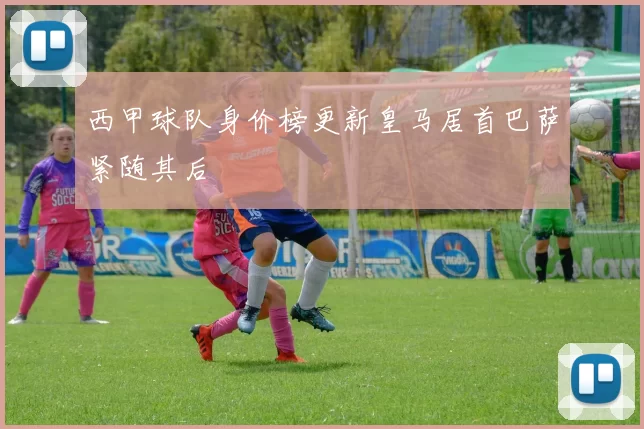 西甲球队身价榜更新皇马居首巴萨紧随其后