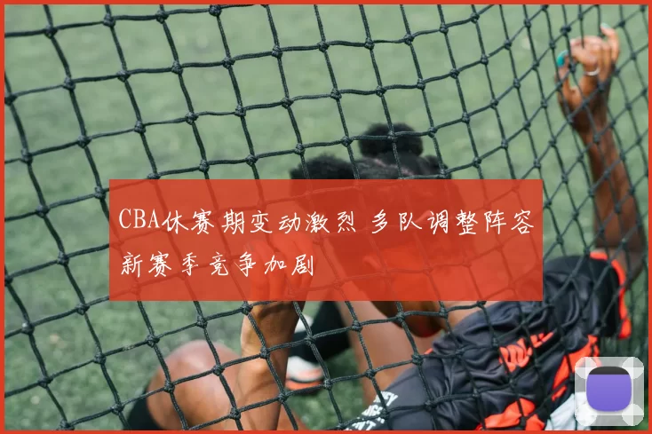 CBA休赛期变动激烈 多队调整阵容新赛季竞争加剧