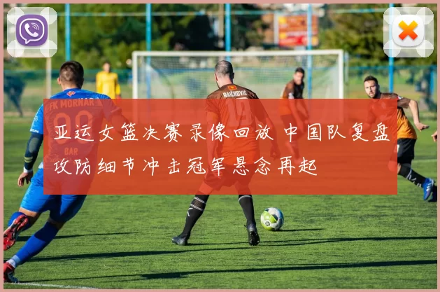 亚运女篮决赛录像回放 中国队复盘攻防细节冲击冠军悬念再起