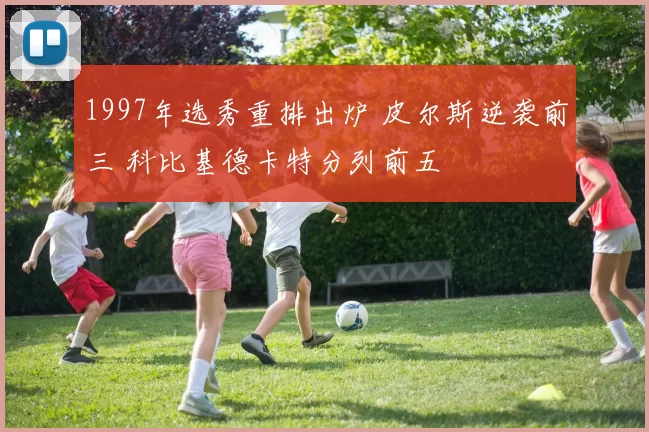 1997年选秀重排出炉 皮尔斯逆袭前三 科比基德卡特分列前五