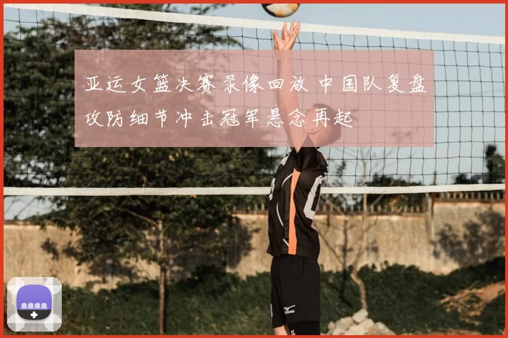 亚运女篮决赛录像回放 中国队复盘攻防细节冲击冠军悬念再起