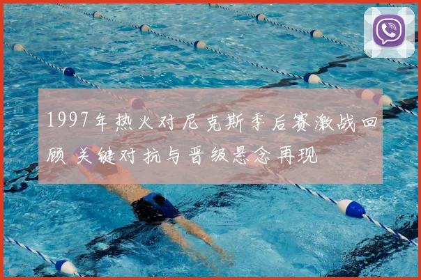 1997年热火对尼克斯季后赛激战回顾 关键对抗与晋级悬念再现